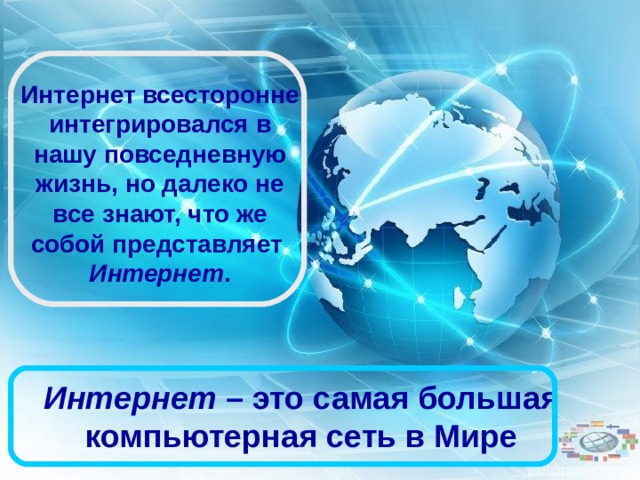 Интернет всесторонне интегрировался в нашу повседневную жизнь, но далеко не все знают, что же собой представляет  Интернет .  Интернет  – это самая большая компьютерная сеть в Мире 