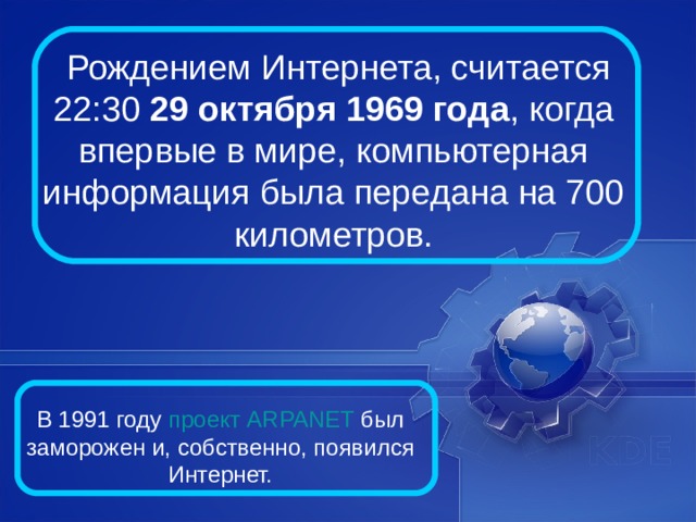   Рождением Интернета, считается 22:30 29 октября 1969 года , когда впервые в мире, компьютерная информация была передана на 700 километров. В 1991 году проект ARPANET был заморожен и, собственно, появился Интернет. 