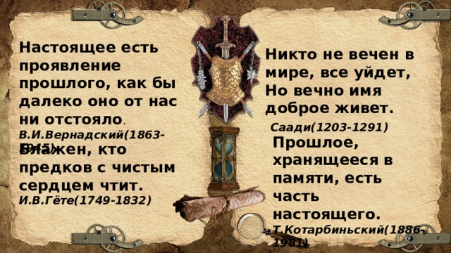 Настоящее есть проявление прошлого, как бы далеко оно от нас ни отстояло . В.И.Вернадский(1863-1945) Никто не вечен в мире, все уйдет, Но вечно имя доброе живет.  Саади(1203-1291) Прошлое, хранящееся в памяти, есть часть настоящего. Т.Котарбиньский(1886-1981) Блажен, кто предков с чистым сердцем чтит. И.В.Гёте(1749-1832) 