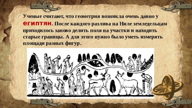 Ученые считают, что геометрия возникла очень давно у египтян . После каждого разлива на Ниле земледельцам приходилось заново делить поля на участки и находить старые границы. А для этого нужно было уметь измерять площади разных фигур. 