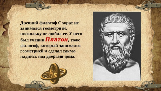 Древний философ Сократ не занимался геометрией, поскольку не любил ее. У него был ученик Платон , тоже философ, который занимался геометрией и сделал такую надпись над дверьми дома. 
