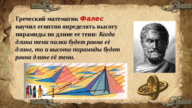 Греческий математик Фалес научил египтян определять высоту пирамиды по длине ее тени: Когда длина тени палки будет равна её длине, то и высота пирамиды будет равна длине её тени. 