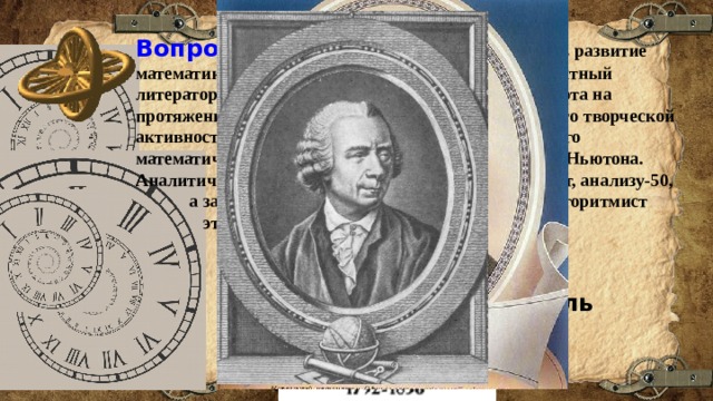 Вопрос 8:  Этот человек внес большой вклад в развитие математики. Он писал свои труды так легко, как опытный литератор пишет письма друзьям. Даже полная слепота на протяжении последних 17 лет жизни не уменьшила его творческой активности. Его труды составляют около 80 томов. Его математическая деятельность началась в год смерти Ньютона. Аналитической геометрии было в то время уже 90 лет, анализу-50,  а закону всемирного тяготения -40 лет. Как алгоритмист  этот ученый не превзойден никем. Кто это? Варианты ответов: Эйлер Абель Лобачевский 