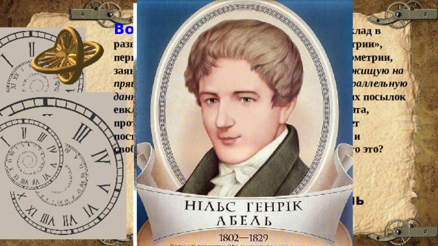 Вопрос 9:  Этот человек внес большой вклад в развитие геометрии. В работе «О началах геометрии», первой его печатной работе по неевклидовой геометрии, заявил, что пятый постулат («через точку, не лежищую на пряиой можно провести только одну прямую параллельную данной» ) не может быть доказан на основе других посылок евклидовой геометрии, и что допущение постулата, противоположного постулату Евклида, позволяет построить геометрию столь же содержательную и свободную от противоречий, как и евклидова.Кто это? Варианты ответов: Гаус  Лобачевский Абель 
