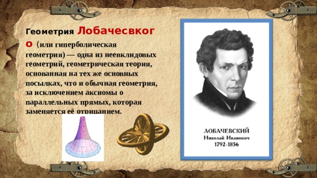 Геометрия  Лобачесвкого ( или гиперболическая геометрия) — одна из неевклидовых геометрий, геометрическая теория, основанная на тех же основных посылках, что и обычная геометрия, за исключением аксиомы о параллельных прямых, которая заменяется её отрицанием. 