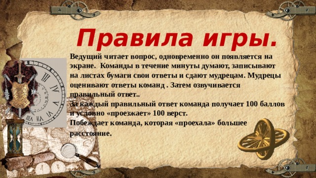 Правила игры. Ведущий читает вопрос, одновременно он появляется на экране. Команды в течение минуты думают, записывают на листах бумаги свои ответы и сдают мудрецам. Мудрецы оценивают ответы команд . Затем озвучивается правильный ответ.. За каждый правильный ответ команда получает 100 баллов и условно «проезжает» 100 верст. Побеждает команда, которая «проехала» большее расстояние . 