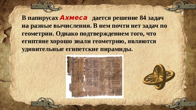 В папирусах Ахмеса дается решение 84 задач на разные вычисления. В нем почти нет задач по геометрии. Однако подтверждением того, что египтяне хорошо знали геометрию, являются удивительные египетские пирамиды. 