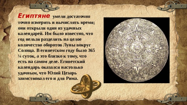 Египтяне умели достаточно точно измерять и вычислять время; они открыли один из удачных календарей. Им было известно, что год нельзя разделить на целое количество оборотов Луны вокруг Солнца. В египетском году было 365 ¼ суток, а это близко к тому, что есть на самом деле. Египетский календарь оказался настолько удачным, что Юлий Цезарь заимствовал его и для Рима. 