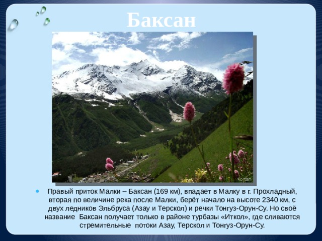 Баксан Правый приток Малки – Баксан (169 км), впадает в Малку в г. Прохладный, вторая по величине река после Малки, берёт начало на высоте 2340 км, с двух ледников Эльбруса (Азау и Терскол) и речки Тонгуз-Орун-Су. Но своё название Баксан получает только в районе турбазы «Иткол», где сливаются стремительные потоки Азау, Терскол и Тонгуз-Орун-Су. 