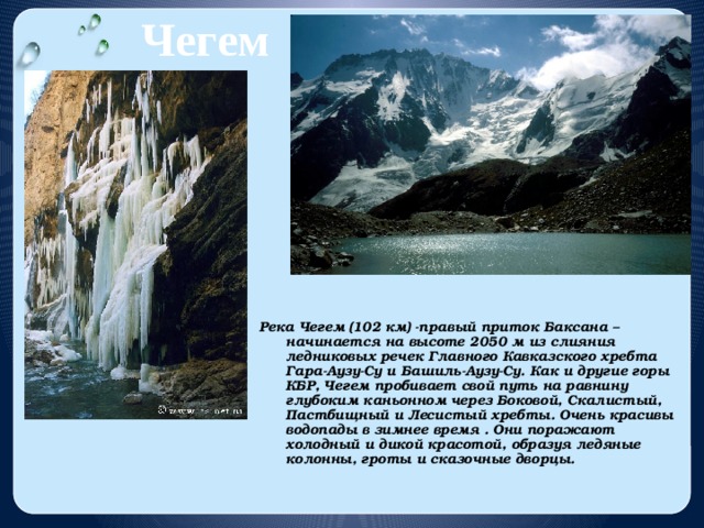 Чегем Река Чегем (102 км) -правый приток Баксана – начинается на высоте 2050 м из слияния ледниковых речек Главного Кавказского хребта Гара-Аузу-Су и Башиль-Аузу-Су. Как и другие горы КБР, Чегем пробивает свой путь на равнину глубоким каньонном через Боковой, Скалистый, Пастбищный и Лесистый хребты. Очень красивы водопады в зимнее время . Они поражают холодный и дикой красотой, образуя ледяные колонны, гроты и сказочные дворцы. 