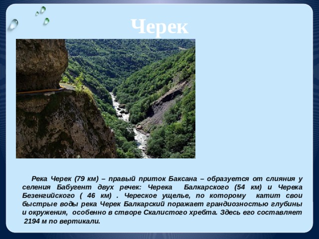 Черек Река Черек (79 км) – правый приток Баксана – образуется от слияния у селения Бабугент двух речек: Черека Балкарского (54 км) и Черека Безенгийского ( 46 км) . Череское ущелье, по которому катит свои быстрые воды река Черек Балкарский поражает грандиозностью глубины и окружения, особенно в створе Скалистого хребта. Здесь его составляет 2194 м по вертикали. 