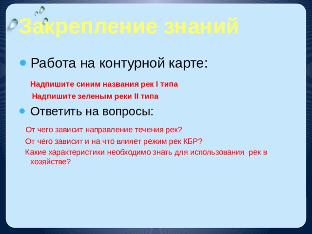 Закрепление знаний Работа на контурной карте:  Надпишите синим названия рек I типа  Надпишите зеленым реки II типа Ответить на вопросы:  От чего зависит направление течения рек?  От чего зависит и на что влияет режим рек КБР?  Какие характеристики необходимо знать для использования рек в хозяйстве? 