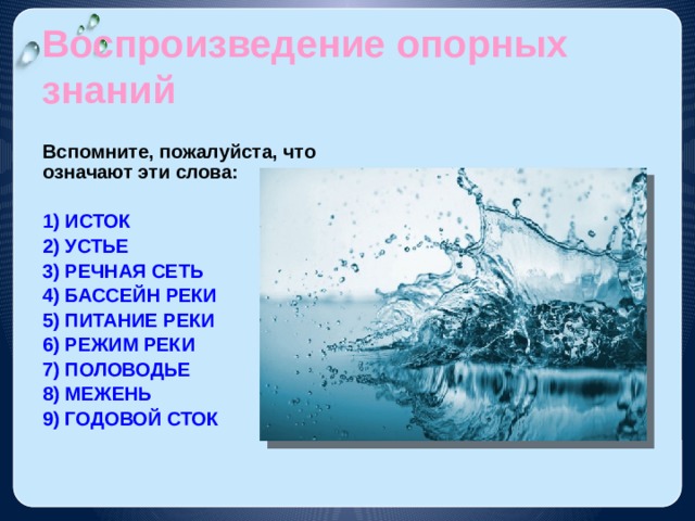 Воспроизведение опорных знаний Вспомните, пожалуйста, что означают эти слова:  1) ИСТОК 2) УСТЬЕ 3) РЕЧНАЯ СЕТЬ 4) БАССЕЙН РЕКИ 5) ПИТАНИЕ РЕКИ 6) РЕЖИМ РЕКИ 7) ПОЛОВОДЬЕ 8) МЕЖЕНЬ 9) ГОДОВОЙ СТОК 