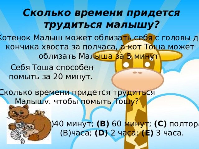 Сколько времени придется трудиться малышу? Котенок Малыш может облизать себя с головы до кончика хвоста за полчаса, а кот Тоша может облизать Малыша за 5 минут Себя Тоша способен помыть за 20 минут. Сколько времени придется трудиться Малышу, чтобы помыть Тошу? 40 минут; (B) 60 минут; (C) полтора часа; (D) 2 часа; (E) 3 часа.  