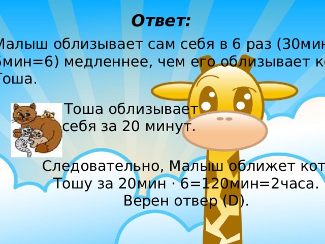 Ответ: Малыш облизывает сам себя в 6 раз (30мин: 5мин=6) медленнее, чем его облизывает кот Тоша.  Тоша облизывает себя за 20 минут. Следовательно, Малыш оближет кота Тошу за 20мин · 6=120мин=2часа.  Верен отвер (D). 