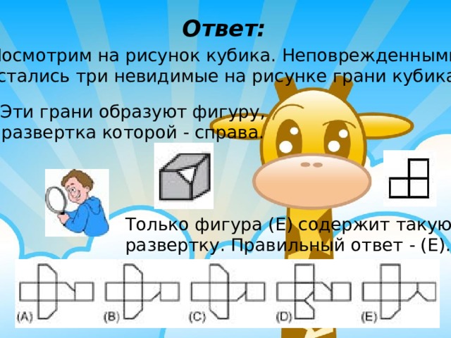 Ответ: Посмотрим на рисунок кубика. Неповрежденными остались три невидимые на рисунке грани кубика. Эти грани образуют фигуру, развертка которой - справа. Только фигура (Е) содержит такую развертку. Правильный ответ - (Е). 