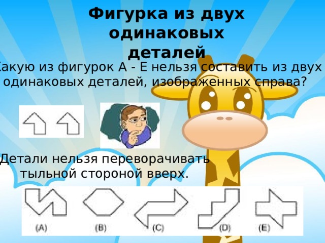Фигурка из двух одинаковых деталей Какую из фигурок A - E нельзя составить из двух одинаковых деталей, изображенных справа? Детали нельзя переворачивать тыльной стороной вверх. 