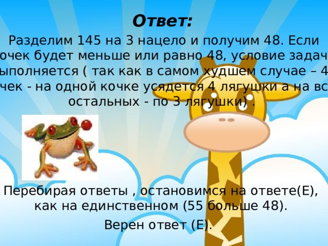 Ответ: Разделим 145 на 3 нацело и получим 48. Если кочек будет  меньше или равно 48, условие задачи выполняется ( так как в самом худшем случае –  48 кочек - на одной кочке усядется 4 лягушки а на всех остальных - по 3 лягушки) .  Перебирая ответы , остановимся на ответе(Е), как на единственном (55 больше 48). Верен ответ (Е).  