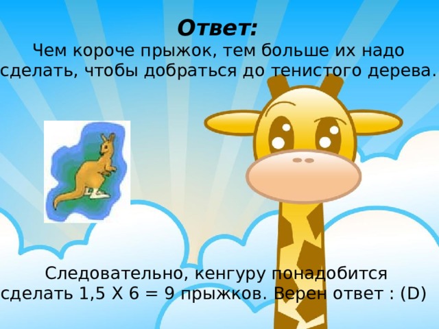 Ответ: Чем короче прыжок, тем больше их надо сделать, чтобы добраться до тенистого дерева. Следовательно, кенгуру понадобится сделать 1,5 Х 6 = 9 прыжков. Верен ответ : (D) 