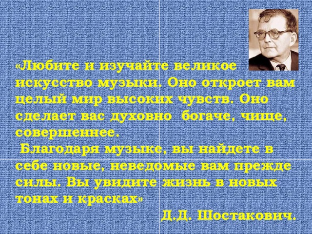 «Любите и изучайте великое искусство музыки. Оно откроет вам целый мир высоких чувств. Оно сделает вас духовно богаче, чище, совершеннее.  Благодаря музыке, вы найдете в себе новые, неведомые вам прежде силы. Вы увидите жизнь в новых тонах и красках» Д.Д. Шостакович. 