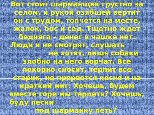 Вот стоит шарманщик грустно за селом, и рукой озябшей вертит он с трудом, топчется на месте, жалок, бос и сед. Тщетно ждет бедняга – денег в чашке нет. Люди и не смотрят, слушать не хотят, лишь собаки злобно на него ворчат. Все покорно сносит, терпит все старик, не прервется песня и на краткий миг. Хочешь, будем вместе горе мы терпеть? Хочешь, буду песни под шарманку петь? 