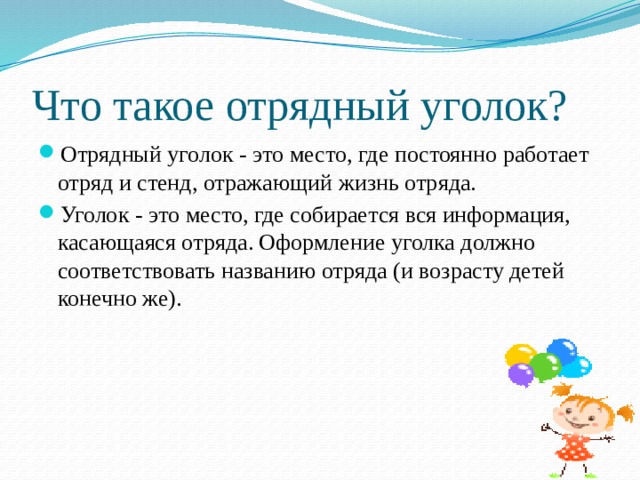 Что такое отрядный уголок? Отрядный уголок - это место, где постоянно работает отряд и стенд, отражающий жизнь отряда. Уголок - это место, где собирается вся информация, касающаяся отряда. Оформление уголка должно соответствовать названию отряда (и возрасту детей конечно же). 