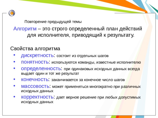 Повторение предыдущей темы Алгоритм – это строго определенный план действий для исполнителя, приводящий к результату. Свойства алгоритма дискретность : состоит из отдельных шагов понятность : используются команды, известные исполнителю определенность : при одинаковых исходных данных всегда выдает один и тот же результат конечность : заканчивается за конечное число шагов массовость : может применяться многократно при различных исходных данных корректность : дает верное решение при любых допустимых исходных данных дискретность : состоит из отдельных шагов понятность : используются команды, известные исполнителю определенность : при одинаковых исходных данных всегда выдает один и тот же результат конечность : заканчивается за конечное число шагов массовость : может применяться многократно при различных исходных данных корректность : дает верное решение при любых допустимых исходных данных 