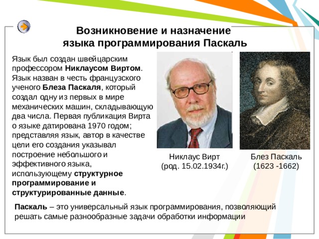 Возникновение и назначение языка программирования Паскаль Язык был создан швейцарским профессором Никлаусом Виртом . Язык назван в честь французского ученого Блеза  Паскаля , который создал одну из первых в мире механических машин, складывающую два числа. Первая публикация Вирта о языке датирована 1970 годом; представляя язык, автор в качестве цели его создания указывал построение небольшого и эффективного языка, использующему  структурное программирование и структурированные данные . Никлаус Вирт (род. 15.02.1934г.) Блез Паскаль (1623 -1662) Паскаль – это универсальный язык программирования, позволяющий решать самые разнообразные задачи обработки информации 