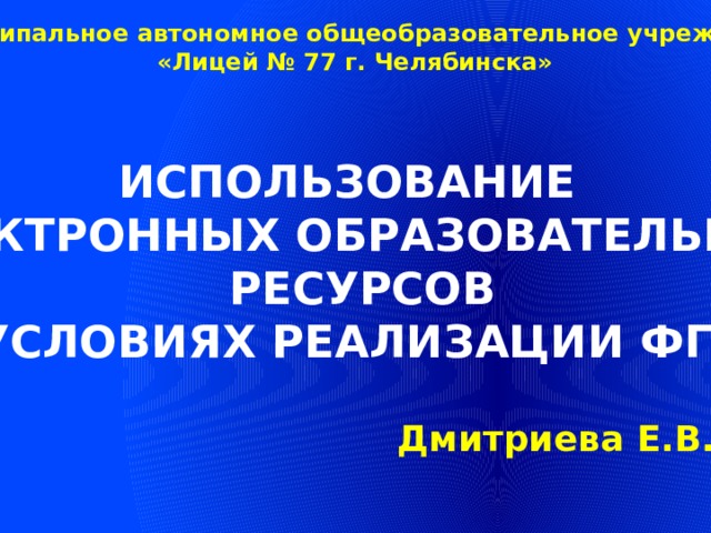 Муниципальное автономное общеобразовательное учреждение «Лицей № 77 г. Челябинска» ИСПОЛЬЗОВАНИЕ ЭЛЕКТРОННЫХ ОБРАЗОВАТЕЛЬНЫХ  РЕСУРСОВ В УСЛОВИЯХ РЕАЛИЗАЦИИ ФГОС Дмитриева Е.В. 