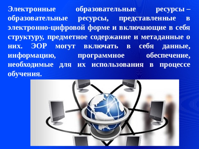 Электронные образовательные ресурсы – образовательные ресурсы, представленные в электронно-цифровой форме и включающие в себя структуру, предметное содержание и метаданные о них. ЭОР могут включать в себя данные, информацию, программное обеспечение, необходимые для их использования в процессе обучения. 