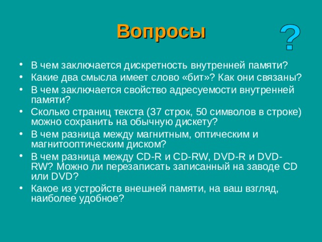 Вопросы В чем заключается дискретность внутренней памяти? Какие два смысла имеет слово «бит»? Как они связаны? В чем заключается свойство адресуемости внутренней памяти? Сколько страниц текста (37 строк, 50 символов в строке) можно сохранить на обычную дискету? В чем разница между магнитным, оптическим и магнитооптическим диском? В чем разница между CD-R и CD-RW, DVD-R и DVD-RW? Можно ли перезаписать записанный на заводе CD или DVD ? Какое из устройств внешней памяти, на ваш взгляд, наиболее удобное? 