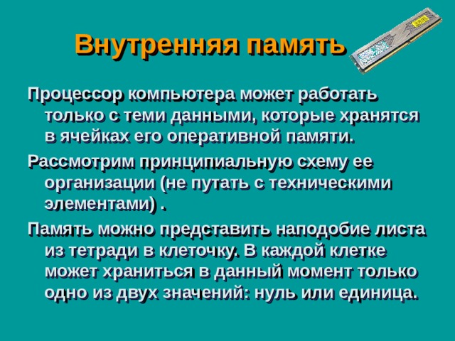  Внутренняя память Процессор компьютера может работать только с теми данными, которые хранятся в ячейках его оперативной памяти. Рассмотрим принципиальную схему ее организации (не путать с техническими элементами) . Память можно представить наподобие листа из тетради в клеточку. В каждой клетке может храниться в данный момент только одно из двух значений: нуль или единица. 