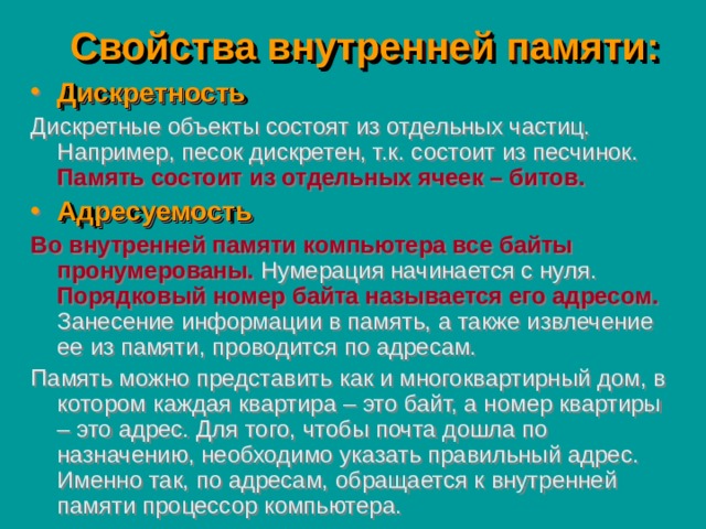 Свойства внутренней памяти: Дискретность Дискретные объекты состоят из отдельных частиц. Например, песок дискретен, т.к. состоит из песчинок.  Память состоит из отдельных ячеек – битов. Адресуемость Во внутренней памяти компьютера все байты пронумерованы.  Нумерация начинается с нуля.  Порядковый номер байта называется его адресом.  Занесение информации в память, а также извлечение ее из памяти, проводится по адресам. Память можно представить как и многоквартирный дом, в котором каждая квартира – это байт, а номер квартиры – это адрес. Для того, чтобы почта дошла по назначению, необходимо указать правильный адрес. Именно так, по адресам, обращается к внутренней памяти процессор компьютера. 