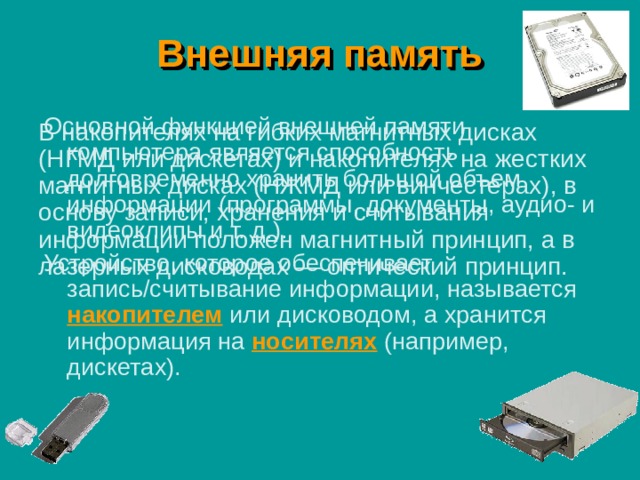 Внешняя память Основной функцией внешней памяти компьютера является способность долговременно хранить большой объем информации (программы, документы, аудио- и видеоклипы и т. д.). Устройство, которое обеспечивает запись/считывание информации, называется накопителем или дисководом, а хранится информация на носителях (например, дискетах). В накопителях на гибких магнитных дисках (НГМД или дискетах) и накопителях на жестких магнитных дисках (НЖМД или винчестерах), в основу записи, хранения и считывания информации положен магнитный принцип, а в лазерных дисководах — оптический принцип. 