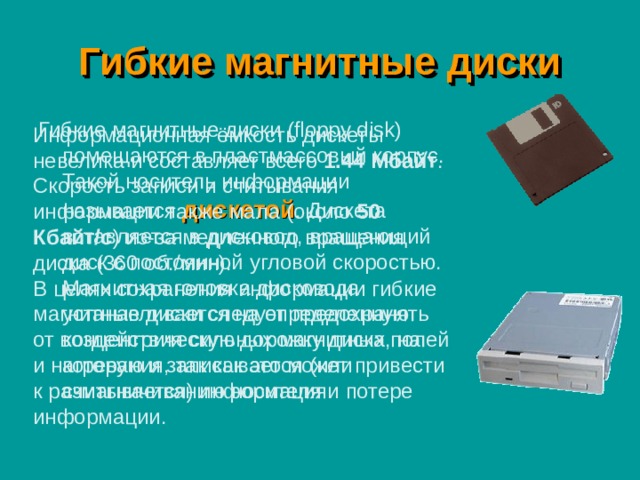 Гибкие магнитные диски Гибкие магнитные диски (floppy disk) помещаются в пластмассовый корпус. Такой носитель информации называется дискетой . Дискета вставляется в дисковод, вращающий диск с постоянной угловой скоростью. Магнитная головка дисковода устанавливается на определенную концентрическую дорожку диска, на которую и записывается (или считывается) информация. Информационная ёмкость дискеты невелика и составляет всего 1.44 Мбайт . Скорость записи и считывания информации также мала (около 50 Кбайт/с ) из-за медленного вращения диска (360 об./мин). В целях сохранения информации гибкие магнитные диски следует предохранять от воздействия сильных магнитных полей и нагревания, так как это может привести к размагничиванию носителя и потере информации. 