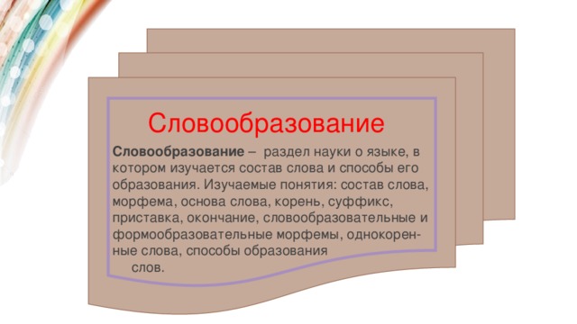Словообразование Словообразование  –  раздел науки о языке, в котором изучается состав слова и способы его образования. Изучаемые понятия: состав слова, морфема, основа слова, корень, суффикс, приставка, окончание, словообразовательные и формообразовательные морфемы, однокорен-ные слова, способы образования  слов. 