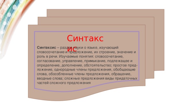 Синтаксис Синтаксис  – раздел науки о языке, изучающий словосочетание и предложение, их строение, значение и роль в речи. Изучаемые понятия: словосочетание, согласование, управление, примыкание, подлежащее и определение, дополнение, обстоятельство; простое пред-ложение, однородные члены предложения, обобщающие слова, обособленные члены предложения, обращение, вводные слова; сложные предложения виды придаточных частей сложного предложения 
