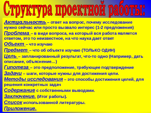 Актуальность  – ответ на вопрос, почему исследование нужно сейчас или просто вызвало интерес (1-2 предложения) Проблема – в виде вопроса, на который вся работа является ответом, это то неизвестное, на что наука дает ответ Объект – что изучаю Предмет – что об объекте изучаю (ТОЛЬКО ОДИН) Цель – запланированный результат, что-то одно (Например, дать описание, объяснение…) Гипотеза – это предположение, требующее подтверждение Задачи – шаги, которые нужны для достижения цели. Методы исследования – это способы достижения целей, для решения конкретных задач Содержание с собственными выводами. Заключение. (Итог работы). Список использованной литературы. Приложение.  