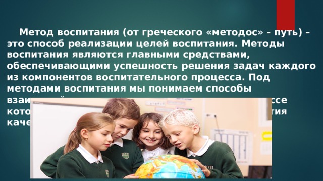  Метод воспитания (от греческого «методос» - путь) – это способ реализации целей воспитания. Методы воспитания являются главными средствами, обеспечивающими успешность решения задач каждого из компонентов воспитательного процесса. Под методами воспитания мы понимаем способы взаимодействия педагогов и учащихся, в процессе которого происходят изменения в уровне развития качеств личности воспитанников. 