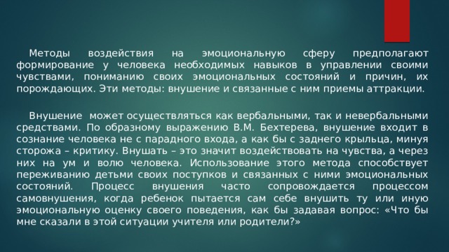  Методы воздействия на эмоциональную сферу предполагают формирование у человека необходимых навыков в управлении своими чувствами, пониманию своих эмоциональных состояний и причин, их порождающих. Эти методы: внушение и связанные с ним приемы аттракции.  Внушение может осуществляться как вербальными, так и невербальными средствами. По образному выражению В.М. Бехтерева, внушение входит в сознание человека не с парадного входа, а как бы с заднего крыльца, минуя сторожа – критику. Внушать – это значит воздействовать на чувства, а через них на ум и волю человека. Использование этого метода способствует переживанию детьми своих поступков и связанных с ними эмоциональных состояний. Процесс внушения часто сопровождается процессом самовнушения, когда ребенок пытается сам себе внушить ту или иную эмоциональную оценку своего поведения, как бы задавая вопрос: «Что бы мне сказали в этой ситуации учителя или родители?» 
