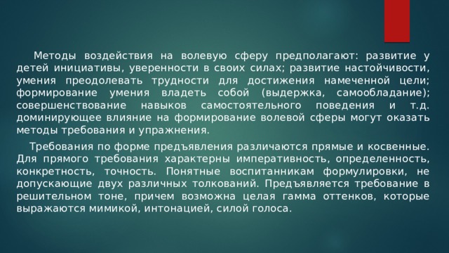   Методы воздействия на волевую сферу предполагают: развитие у детей инициативы, уверенности в своих силах; развитие настойчивости, умения преодолевать трудности для достижения намеченной цели; формирование умения владеть собой (выдержка, самообладание); совершенствование навыков самостоятельного поведения и т.д. доминирующее влияние на формирование волевой сферы могут оказать методы требования и упражнения.  Требования по форме предъявления различаются прямые и косвенные. Для прямого требования характерны императивность, определенность, конкретность, точность. Понятные воспитанникам формулировки, не допускающие двух различных толкований. Предъявляется требование в решительном тоне, причем возможна целая гамма оттенков, которые выражаются мимикой, интонацией, силой голоса. 