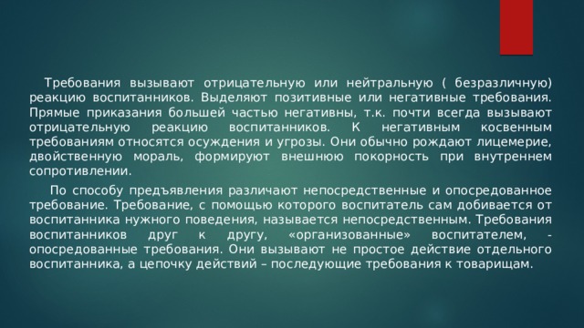  Требования вызывают отрицательную или нейтральную ( безразличную) реакцию воспитанников. Выделяют позитивные или негативные требования. Прямые приказания большей частью негативны, т.к. почти всегда вызывают отрицательную реакцию воспитанников. К негативным косвенным требованиям относятся осуждения и угрозы. Они обычно рождают лицемерие, двойственную мораль, формируют внешнюю покорность при внутреннем сопротивлении.   По способу предъявления различают непосредственные и опосредованное требование. Требование, с помощью которого воспитатель сам добивается от воспитанника нужного поведения, называется непосредственным. Требования воспитанников друг к другу, «организованные» воспитателем, - опосредованные требования. Они вызывают не простое действие отдельного воспитанника, а цепочку действий – последующие требования к товарищам. 