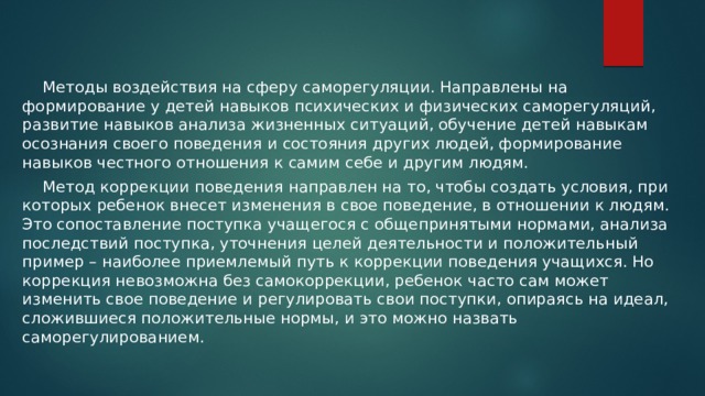  Методы воздействия на сферу саморегуляции. Направлены на формирование у детей навыков психических и физических саморегуляций, развитие навыков анализа жизненных ситуаций, обучение детей навыкам осознания своего поведения и состояния других людей, формирование навыков честного отношения к самим себе и другим людям.  Метод коррекции поведения направлен на то, чтобы создать условия, при которых ребенок внесет изменения в свое поведение, в отношении к людям. Это сопоставление поступка учащегося с общепринятыми нормами, анализа последствий поступка, уточнения целей деятельности и положительный пример – наиболее приемлемый путь к коррекции поведения учащихся. Но коррекция невозможна без самокоррекции, ребенок часто сам может изменить свое поведение и регулировать свои поступки, опираясь на идеал, сложившиеся положительные нормы, и это можно назвать саморегулированием. 