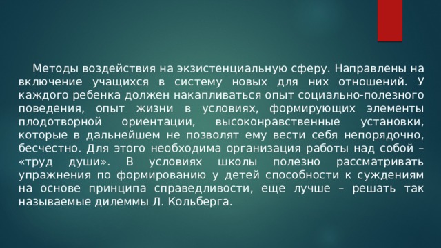  Методы воздействия на экзистенциальную сферу. Направлены на включение учащихся в систему новых для них отношений. У каждого ребенка должен накапливаться опыт социально-полезного поведения, опыт жизни в условиях, формирующих элементы плодотворной ориентации, высоконравственные установки, которые в дальнейшем не позволят ему вести себя непорядочно, бесчестно. Для этого необходима организация работы над собой – «труд души». В условиях школы полезно рассматривать упражнения по формированию у детей способности к суждениям на основе принципа справедливости, еще лучше – решать так называемые дилеммы Л. Кольберга. 