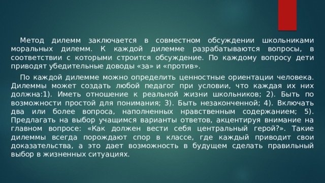  Метод дилемм заключается в совместном обсуждении школьниками моральных дилемм. К каждой дилемме разрабатываются вопросы, в соответствии с которыми строится обсуждение. По каждому вопросу дети приводят убедительные доводы «за» и «против».  По каждой дилемме можно определить ценностные ориентации человека. Дилеммы может создать любой педагог при условии, что каждая их них должна:1). Иметь отношение к реальной жизни школьников; 2). Быть по возможности простой для понимания; 3). Быть незаконченной; 4). Включать два или более вопроса, наполненных нравственным содержанием; 5). Предлагать на выбор учащимся варианты ответов, акцентируя внимание на главном вопросе: «Как должен вести себя центральный герой?». Такие дилеммы всегда порождают спор в классе, где каждый приводит свои доказательства, а это дает возможность в будущем сделать правильный выбор в жизненных ситуациях. 