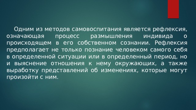  Одним из методов самовоспитания является рефлексия, означающая процесс размышления индивида о происходящем в его собственном сознании. Рефлексия предполагает не только познание человеком самого себя в определенной ситуации или в определенный период, но и выяснение отношения к нему окружающих, а также выработку представлений об изменениях, которые могут произойти с ним. 