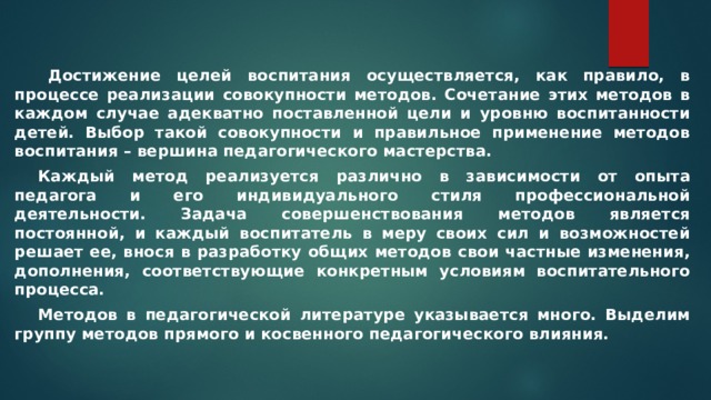   Достижение целей воспитания осуществляется, как правило, в процессе реализации совокупности методов. Сочетание этих методов в каждом случае адекватно поставленной цели и уровню воспитанности детей. Выбор такой совокупности и правильное применение методов воспитания – вершина педагогического мастерства.  Каждый метод реализуется различно в зависимости от опыта педагога и его индивидуального стиля профессиональной деятельности. Задача совершенствования методов является постоянной, и каждый воспитатель в меру своих сил и возможностей решает ее, внося в разработку общих методов свои частные изменения, дополнения, соответствующие конкретным условиям воспитательного процесса.  Методов в педагогической литературе указывается много. Выделим группу методов прямого и косвенного педагогического влияния. 