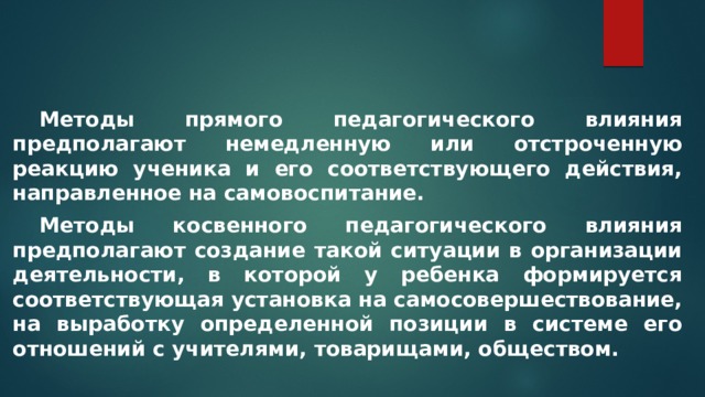  Методы прямого педагогического влияния предполагают немедленную или отстроченную реакцию ученика и его соответствующего действия, направленное на самовоспитание.  Методы косвенного педагогического влияния предполагают создание такой ситуации в организации деятельности, в которой у ребенка формируется соответствующая установка на самосовершествование, на выработку определенной позиции в системе его отношений с учителями, товарищами, обществом. 