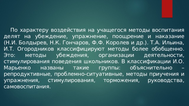  По характеру воздействия на учащегося методы воспитания делят на убеждение, упражнение, поощрение и наказание (Н.И. Болдырев, Н.К. Гончаров, Ф.Ф. Королев и др.). Т.А. Ильина, И.Т. Огородников классифицируют методы более обобщенно. Это: методы убеждения, организации деятельности, стимулирования поведения школьников. В классификации И.О. Марьенко названы такие группы: объяснительно – репродуктивные, проблемно-ситуативные, методы приучения и упражнения, стимулирования, торможения, руководства, самовоспитания. 