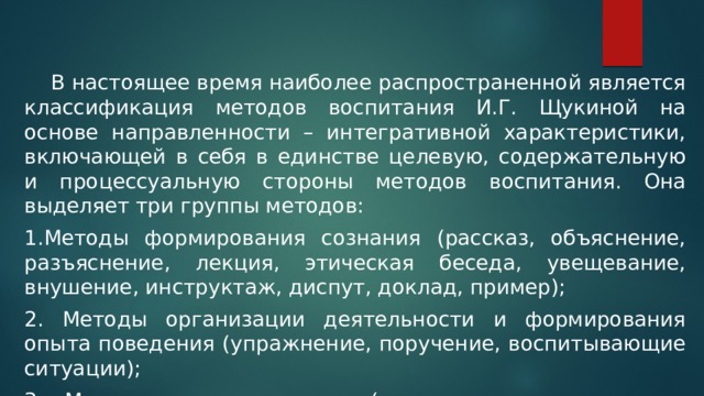   В настоящее время наиболее распространенной является классификация методов воспитания И.Г. Щукиной на основе направленности – интегративной характеристики, включающей в себя в единстве целевую, содержательную и процессуальную стороны методов воспитания. Она выделяет три группы методов: 1.Методы формирования сознания (рассказ, объяснение, разъяснение, лекция, этическая беседа, увещевание, внушение, инструктаж, диспут, доклад, пример); 2. Методы организации деятельности и формирования опыта поведения (упражнение, поручение, воспитывающие ситуации); 3. Методы стимулирования (соревнование, поощрение, наказание). 
